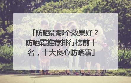 防晒霜哪个效果好？防晒霜推荐排行榜前十名，十大良心防晒霜