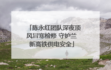陈永红团队深夜顶风冒寒检修 守护兰新高铁供电安全