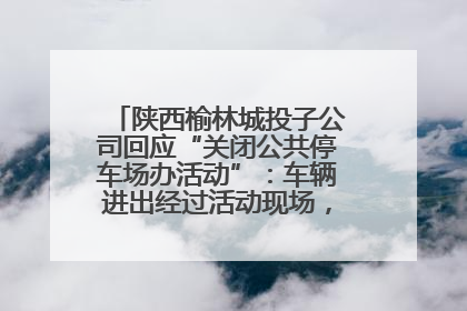 陕西榆林城投子公司回应“关闭公共停车场办活动”：车辆进出经过活动现场，为安全临时关闭
