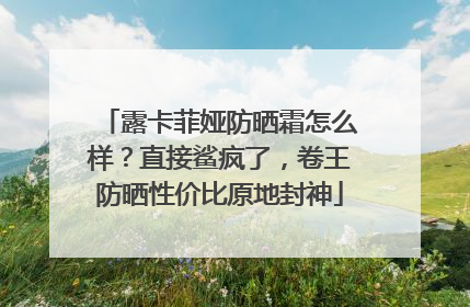 露卡菲娅防晒霜怎么样？直接鲨疯了，卷王防晒性价比原地封神