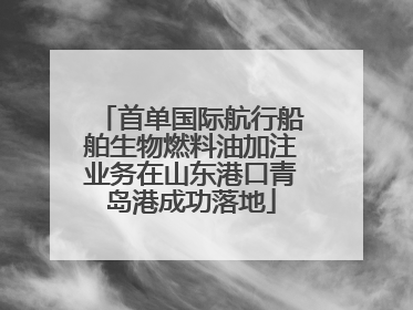 首单国际航行船舶生物燃料油加注业务在山东港口青岛港成功落地