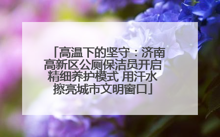 高温下的坚守：济南高新区公厕保洁员开启精细养护模式 用汗水擦亮城市文明窗口