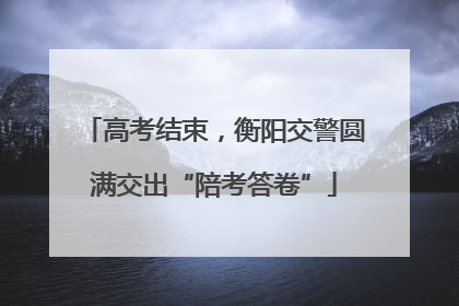 高考结束，衡阳交警圆满交出“陪考答卷”