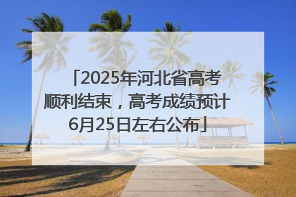 2025年河北省高考顺利结束，高考成绩预计6月25日左右公布