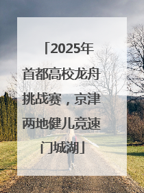 2025年首都高校龙舟挑战赛，京津两地健儿竞速门城湖