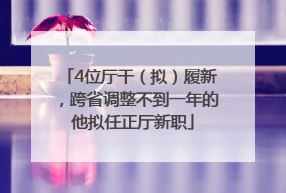4位厅干（拟）履新，跨省调整不到一年的他拟任正厅新职