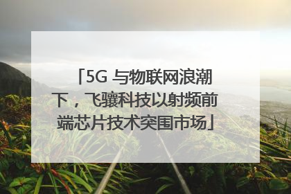 5G 与物联网浪潮下，飞骧科技以射频前端芯片技术突围市场