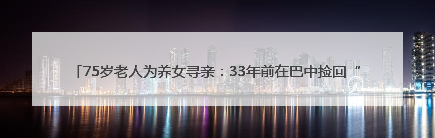 75岁老人为养女寻亲：33年前在巴中捡回“背篓女婴”，悬赏5000元征线索｜红星寻人