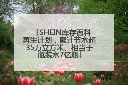 SHEIN库存面料再生计划，累计节水超35万立方米、相当于瓶装水7亿瓶